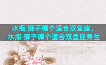 水瓶 狮子哪个适合双鱼座，水瓶 狮子哪个适合双鱼座男生